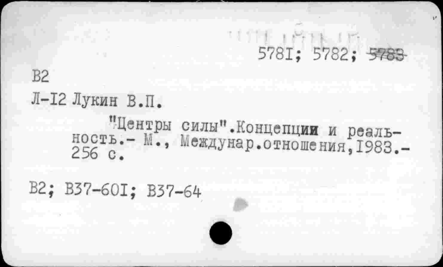 ﻿' ! I Г- м I Г-5781; 5782; 5783-
В2
Л-12 Лукин В.П.
ч	силы”.Концепции и реаль-
256Тс’"" ' ^еждУнаР*отношения, 1983,-
В2; ВЗ7-601; В37-64